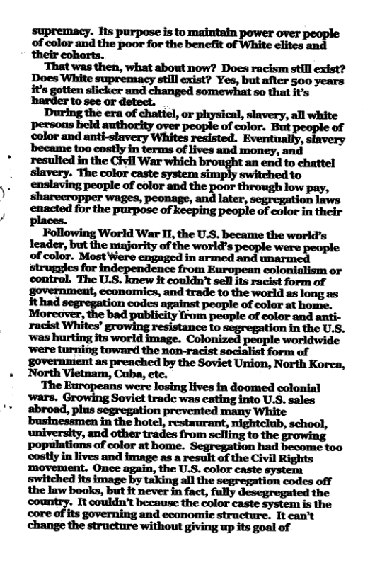 supremacy. Its purpose is to maintain power over people of color and the poor for the benefit of White elites and their cohorts. ‘That was then, what about now? Does racism still exist? Does White supremacy still exist? Yes, but after 500 years it’s gotten slicker and changed somewhat so that it’s harder to see or detect. mfiemdw,mm“’ slavery, all white persons held authority over people of color. But. of color and anti-slavery Whites resisted. Eventually, became too eostly in terms of lives and money, and resulted in the Civil War which brought an end to chattel slavery. The color caste system simply switched to enslaving people of color and the poor through low pay, ‘wages, peonage, and later, segregation laws enacted for the purpose of keeping people of color in their Following World War II, the U.S. became the world’s leader, but the majority of the world’s people were people of color. Most Were engaged in armed and unarmed struggles for independence from European colonialism or control. The U.S. knew it couldn’t sell its racist form of government, economics, and trade to the world as long as ithad segregation codes against people of color at home. Moreover, the bad publicity from people of color and anti- racist Whites’ growing resistance to segregation in the U.S. ‘’was hurting its world image. Colonized people worldwide ‘were turning toward the non-racist socialist form of government as preached by the Soviet Union, North Korea, North Vietnam, Cuba, ete. The Europeans were losing lives in doomed colonial wars. G;’:‘Ingsvviau-ldewuufinginlou&nlu abroad, plus segregation prevented many White businessmen in the hotel, restaurant, nightclub, school, university, and other trades from to the growing populations of color at home. Segregation had become too costly in lives and image as a result of the Civil Rights movement. Once again, the U.S. color caste system mmmmfiwm‘mmwmm law books, but it never in fact, fully desegregated the ountry. It coukdn’t because the color caste system is the core of its governing and economic structure. It can’t change the structure without giving up its goal of